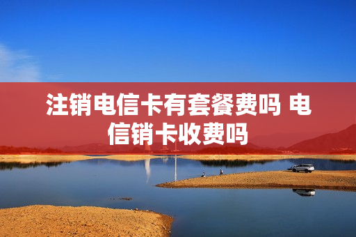 注销电信卡有套餐费吗 电信销卡收费吗