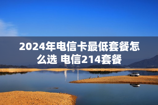 2024年电信卡最低套餐怎么选 电信214套餐