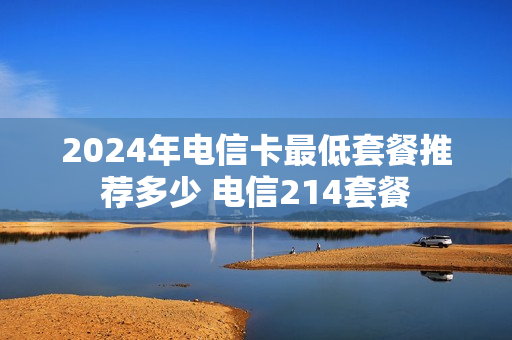 2024年电信卡最低套餐推荐多少 电信214套餐