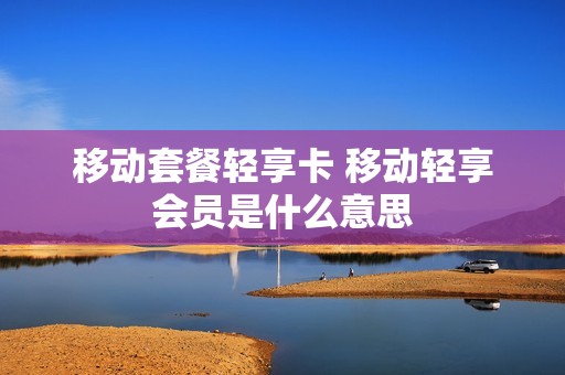 移动套餐轻享卡 移动轻享会员是什么意思