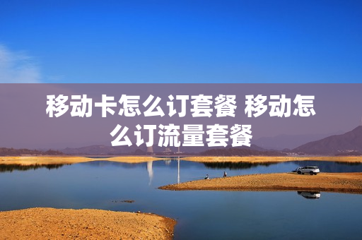 移动卡怎么订套餐 移动怎么订流量套餐