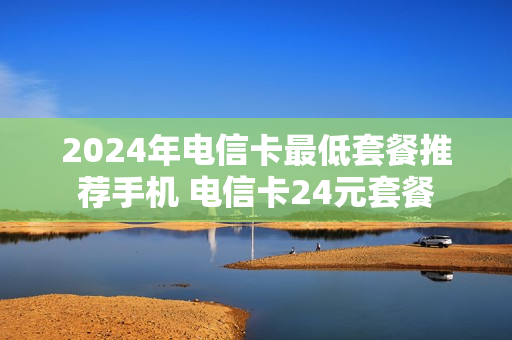 2024年电信卡最低套餐推荐手机 电信卡24元套餐
