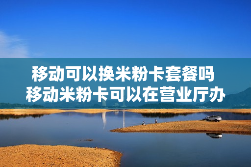 移动可以换米粉卡套餐吗 移动米粉卡可以在营业厅办理吗