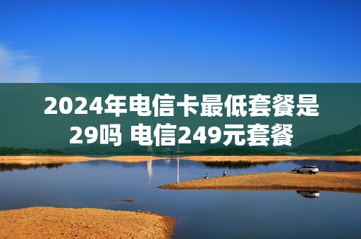 2024年电信卡最低套餐是29吗 电信249元套餐