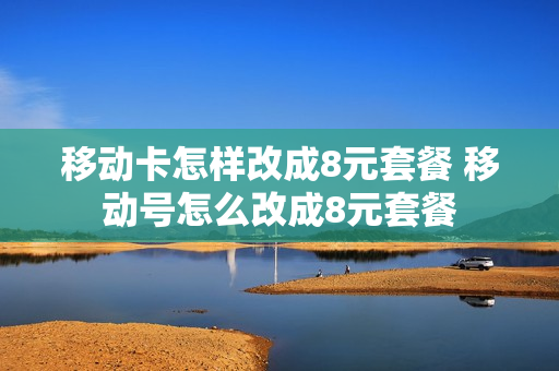 移动卡怎样改成8元套餐 移动号怎么改成8元套餐