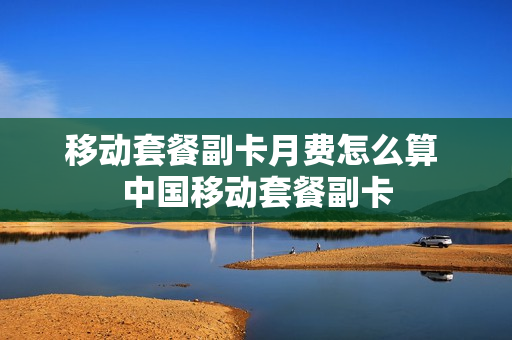 移动套餐副卡月费怎么算 中国移动套餐副卡