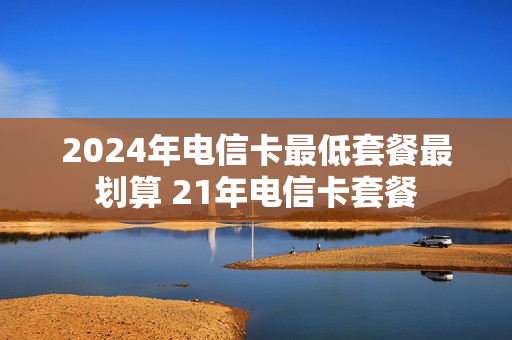 2024年电信卡最低套餐最划算 21年电信卡套餐
