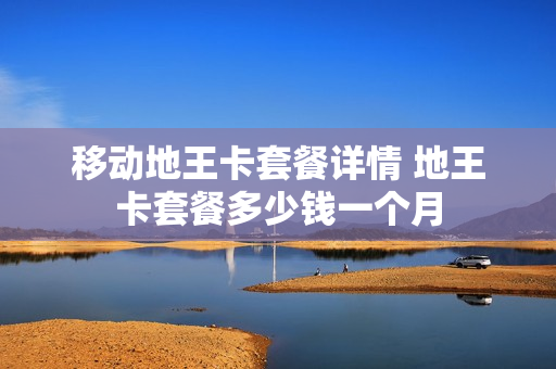 移动地王卡套餐详情 地王卡套餐多少钱一个月