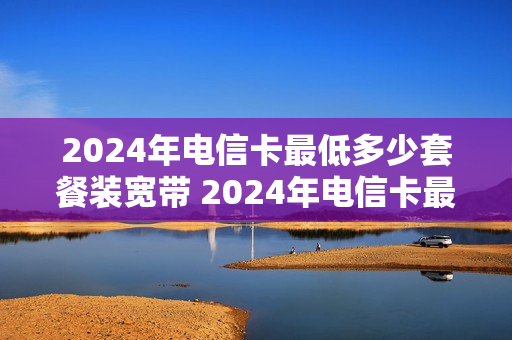 2024年电信卡最低多少套餐装宽带 2024年电信卡最低多少套餐装宽带呢