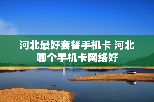 河北最好套餐手机卡 河北哪个手机卡网络好
