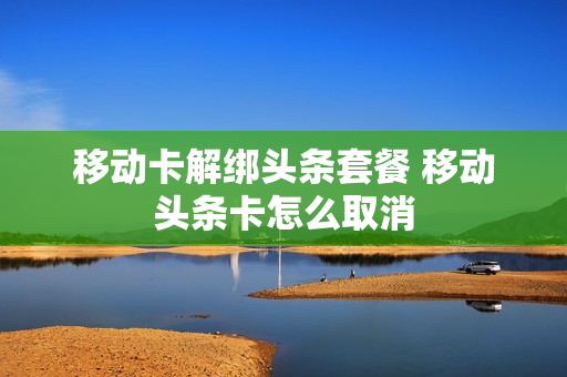 移动卡解绑头条套餐 移动头条卡怎么取消