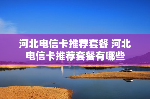 河北电信卡推荐套餐 河北电信卡推荐套餐有哪些