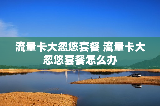 流量卡大忽悠套餐 流量卡大忽悠套餐怎么办
