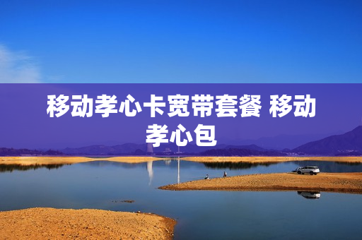 移动孝心卡宽带套餐 移动孝心包