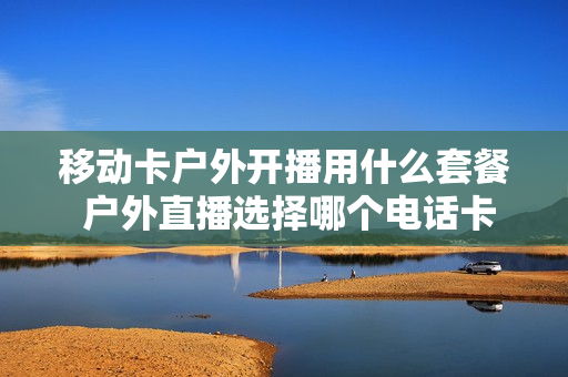 移动卡户外开播用什么套餐 户外直播选择哪个电话卡