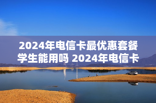 2024年电信卡最优惠套餐学生能用吗 2024年电信卡最优惠套餐学生能用吗知乎