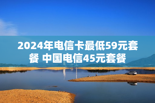 2024年电信卡最低59元套餐 中国电信45元套餐