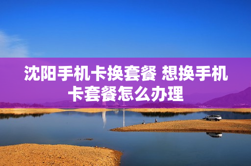 沈阳手机卡换套餐 想换手机卡套餐怎么办理