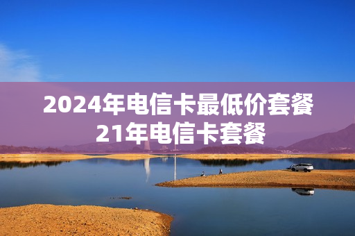 2024年电信卡最低价套餐 21年电信卡套餐