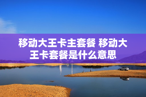 移动大王卡主套餐 移动大王卡套餐是什么意思