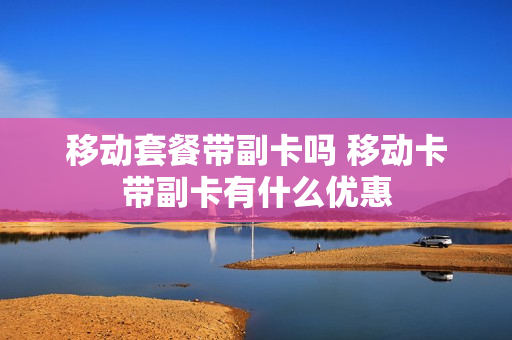 移动套餐带副卡吗 移动卡带副卡有什么优惠