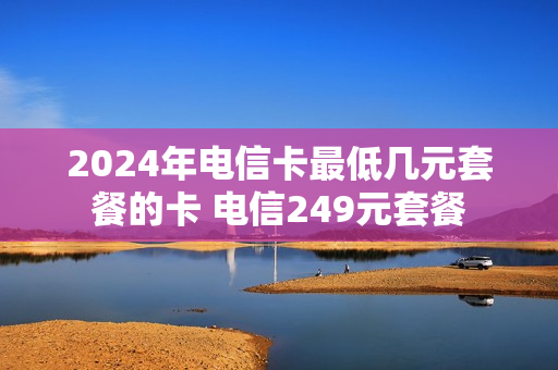 2024年电信卡最低几元套餐的卡 电信249元套餐