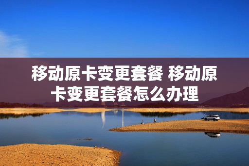 移动原卡变更套餐 移动原卡变更套餐怎么办理