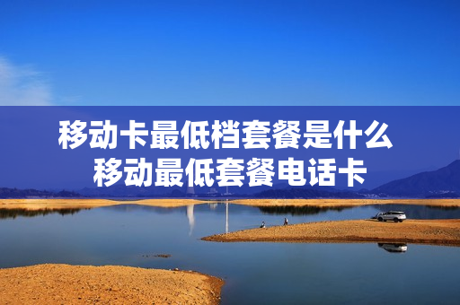 移动卡最低档套餐是什么 移动最低套餐电话卡