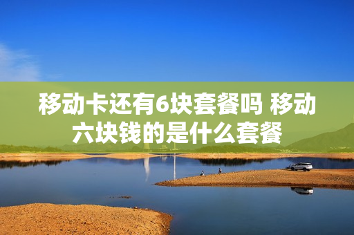 移动卡还有6块套餐吗 移动六块钱的是什么套餐