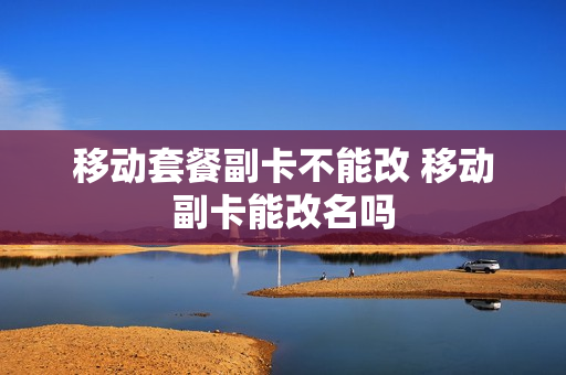 移动套餐副卡不能改 移动副卡能改名吗