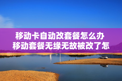 移动卡自动改套餐怎么办 移动套餐无缘无故被改了怎么办