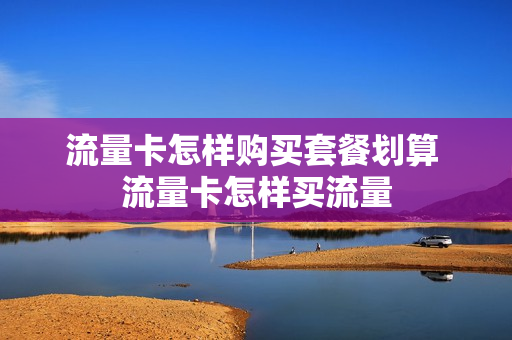 流量卡怎样购买套餐划算 流量卡怎样买流量
