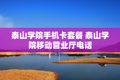 泰山学院手机卡套餐 泰山学院移动营业厅电话