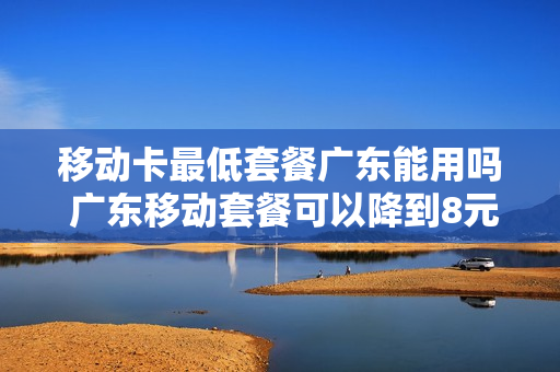 移动卡最低套餐广东能用吗 广东移动套餐可以降到8元吗