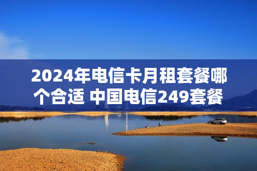 2024年电信卡月租套餐哪个合适 中国电信249套餐