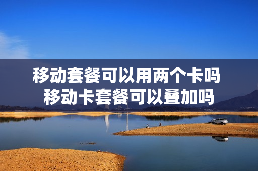 移动套餐可以用两个卡吗 移动卡套餐可以叠加吗
