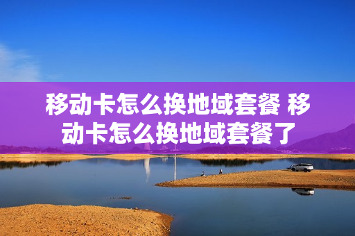 移动卡怎么换地域套餐 移动卡怎么换地域套餐了