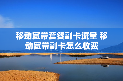 移动宽带套餐副卡流量 移动宽带副卡怎么收费