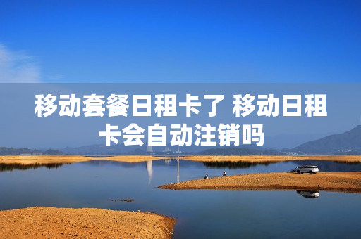 移动套餐日租卡了 移动日租卡会自动注销吗