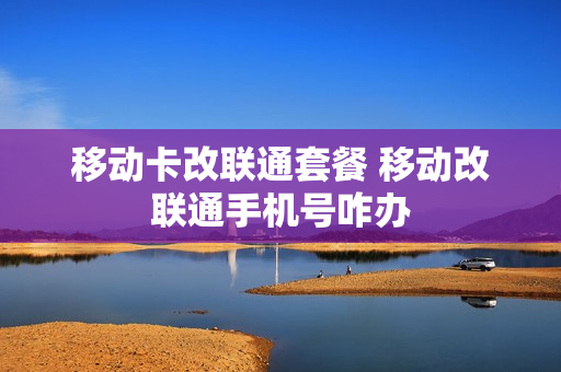 移动卡改联通套餐 移动改联通手机号咋办