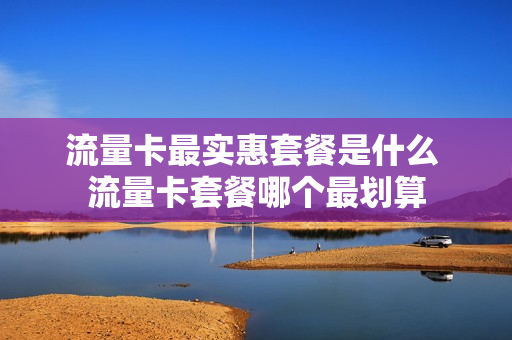 流量卡最实惠套餐是什么 流量卡套餐哪个最划算
