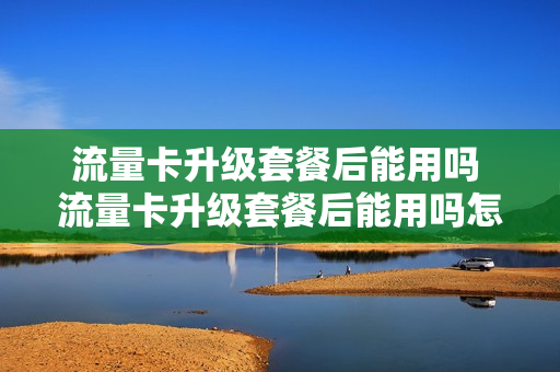 流量卡升级套餐后能用吗 流量卡升级套餐后能用吗怎么办