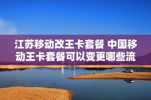 江苏移动改王卡套餐 中国移动王卡套餐可以变更哪些流量套餐