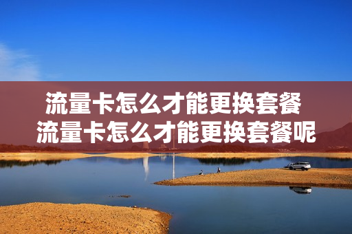流量卡怎么才能更换套餐 流量卡怎么才能更换套餐呢