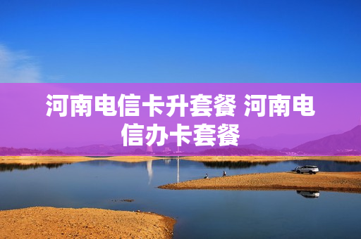 河南电信卡升套餐 河南电信办卡套餐