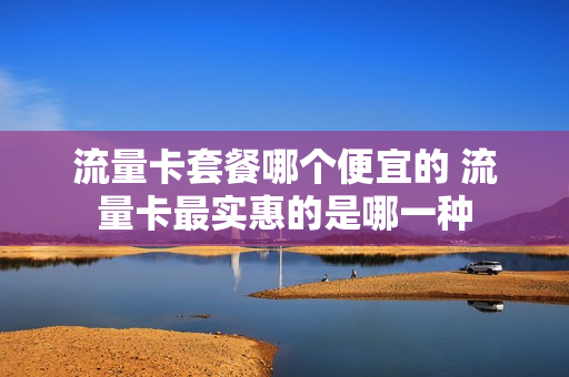 流量卡套餐哪个便宜的 流量卡最实惠的是哪一种