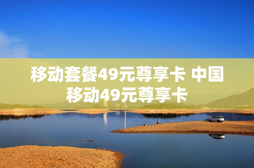 移动套餐49元尊享卡 中国移动49元尊享卡