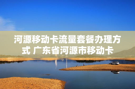 河源移动卡流量套餐办理方式 广东省河源市移动卡