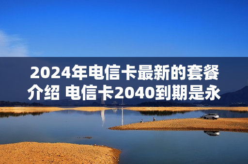 2024年电信卡最新的套餐介绍 电信卡2040到期是永久的吗