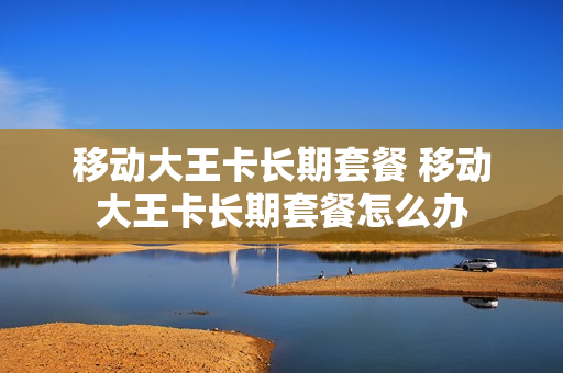移动大王卡长期套餐 移动大王卡长期套餐怎么办
